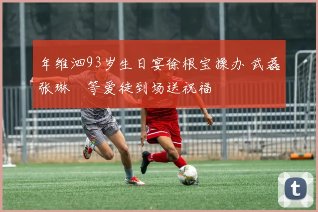 年维泗93岁生日宴徐根宝操办 武磊张琳芃等爱徒到场送祝福