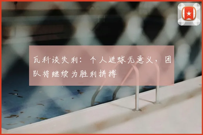瓦科谈失利:个人进球无意义,团队将继续为胜利拼搏