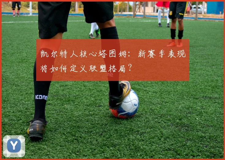 凯尔特人核心塔图姆：新赛季表现将如何定义联盟格局？