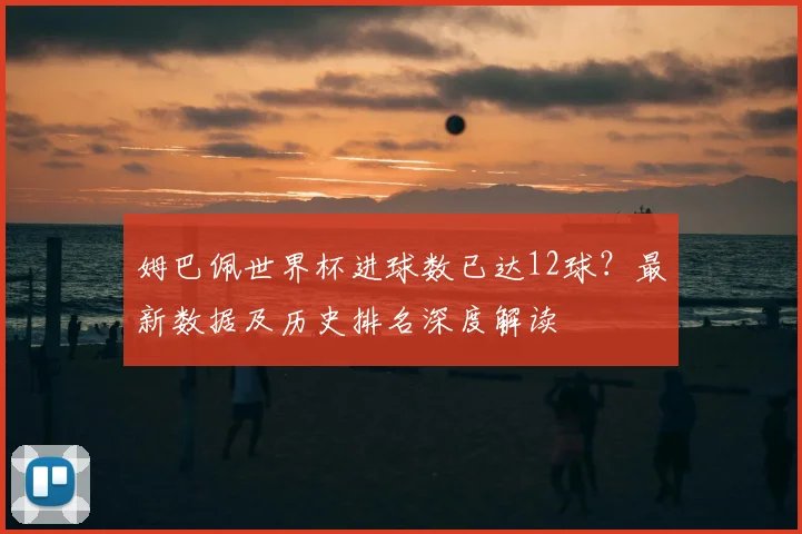 姆巴佩世界杯进球数已达12球？最新数据及历史排名深度解读