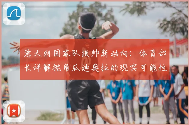 意大利国家队换帅新动向:体育部长详解挖角瓜迪奥拉的现实可能性与方案
