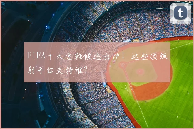 FIFA十大金靴候选出炉！这些顶级射手你支持谁？