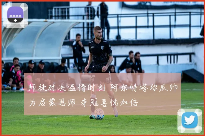 师徒对决温情时刻 阿尔特塔称瓜帅为启蒙恩师 夺冠喜悦加倍