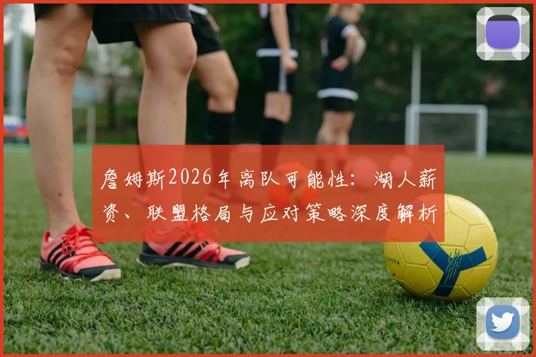 詹姆斯2026年离队可能性：湖人薪资、联盟格局与应对策略深度解析