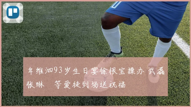年维泗93岁生日宴徐根宝操办 武磊张琳芃等爱徒到场送祝福