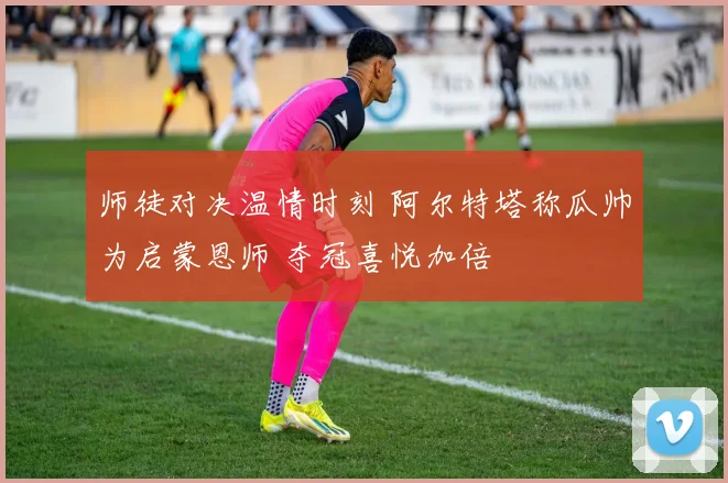 师徒对决温情时刻 阿尔特塔称瓜帅为启蒙恩师 夺冠喜悦加倍