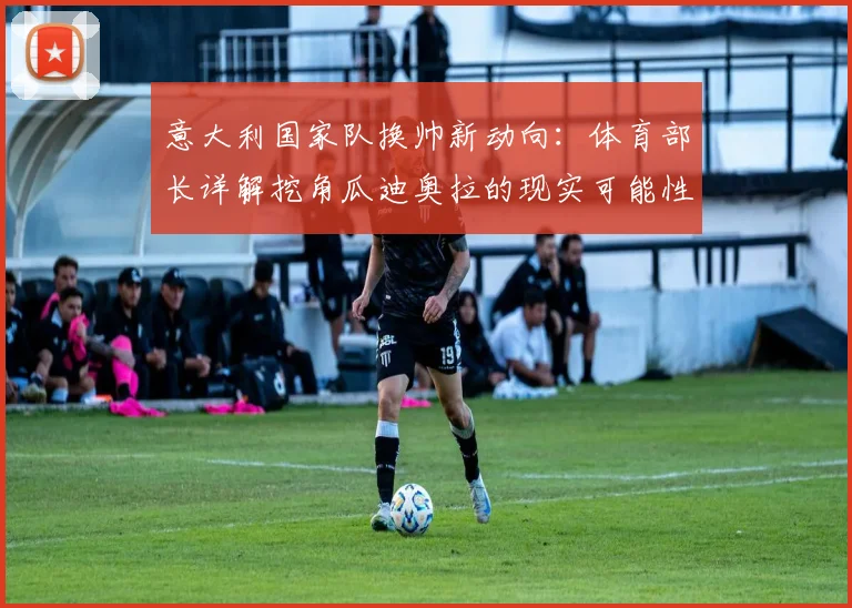 意大利国家队换帅新动向:体育部长详解挖角瓜迪奥拉的现实可能性与方案