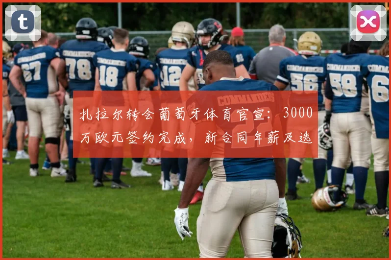 扎拉尔转会葡萄牙体育官宣：3000万欧元签约完成，新合同年薪及选择原因分析