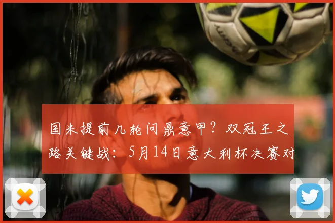 国米提前几轮问鼎意甲?双冠王之路关键战:5月14日意大利杯决赛对阵拉齐奥前瞻