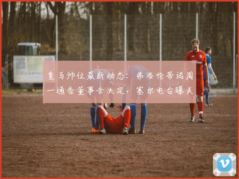 皇马帅位最新动态：弗洛伦蒂诺周一通告董事会决定，塞尔电台曝关键内幕